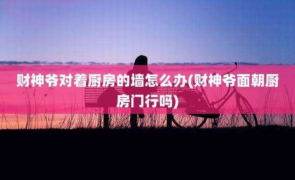 财神爷对着厨房的墙怎么办(财神爷面朝厨房门行吗)