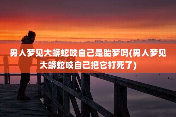 男人梦见大蟒蛇咬自己是胎梦吗(男人梦见大蟒蛇咬自己把它打死了)