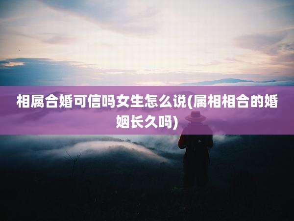 相属合婚可信吗女生怎么说(属相相合的婚姻长久吗)