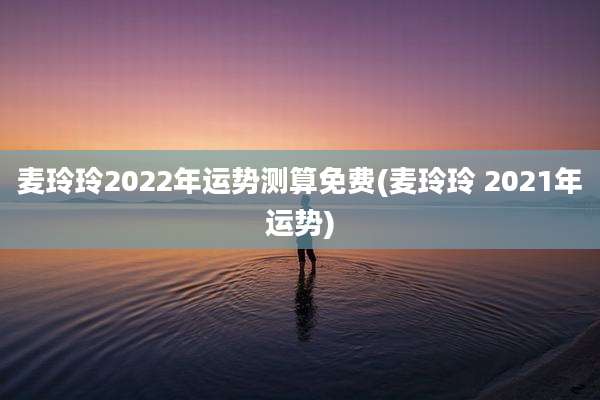 麦玲玲2022年运势测算免费(麦玲玲 2021年运势)