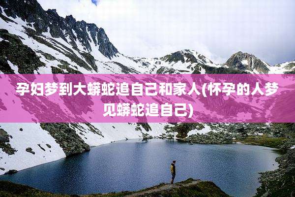 孕妇梦到大蟒蛇追自己和家人(怀孕的人梦见蟒蛇追自己)
