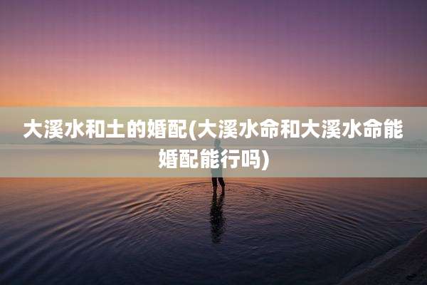 大溪水和土的婚配(大溪水命和大溪水命能婚配能行吗)