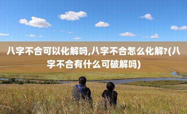 八字不合可以化解吗,八字不合怎么化解?(八字不合有什么可破解吗)