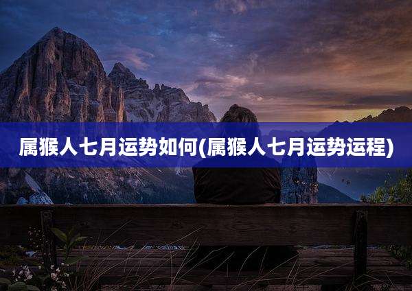 属猴人七月运势如何(属猴人七月运势运程)
