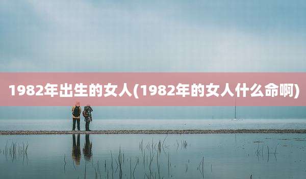 1982年出生的女人(1982年的女人什么命啊)