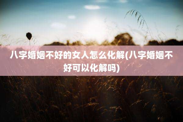 八字婚姻不好的女人怎么化解(八字婚姻不好可以化解吗)