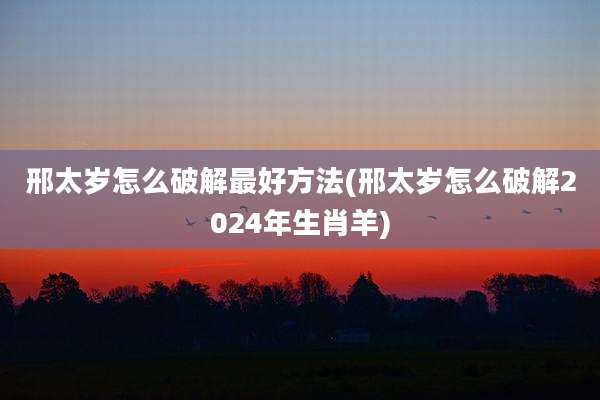 邢太岁怎么破解最好方法(邢太岁怎么破解2024年生肖羊)