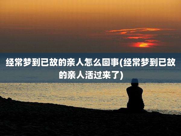 经常梦到已故的亲人怎么回事(经常梦到已故的亲人活过来了)