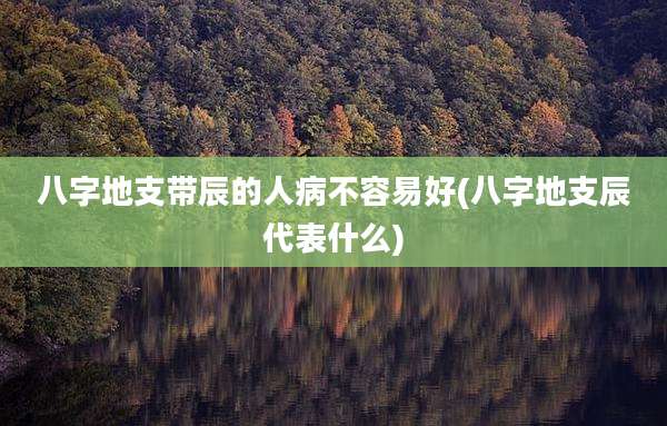八字地支带辰的人病不容易好(八字地支辰代表什么)