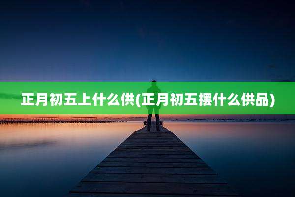 正月初五上什么供(正月初五摆什么供品)