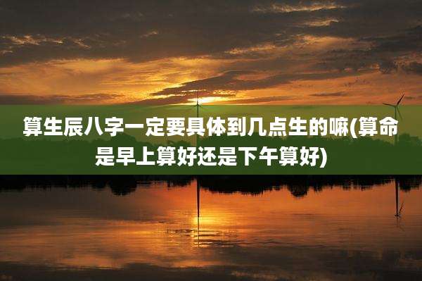 算生辰八字一定要具体到几点生的嘛(算命是早上算好还是下午算好)