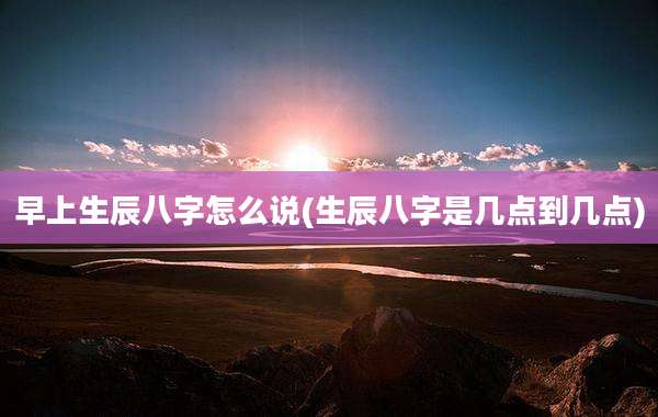 早上生辰八字怎么说(生辰八字是几点到几点)