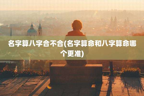 名字算八字合不合(名字算命和八字算命哪个更准)