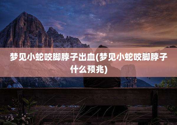 梦见小蛇咬脚脖子出血(梦见小蛇咬脚脖子什么预兆)