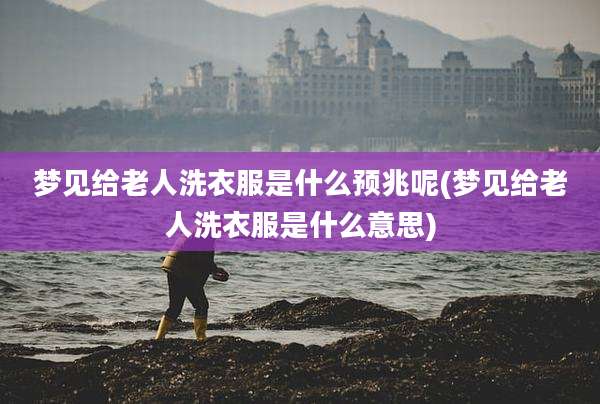 梦见给老人洗衣服是什么预兆呢(梦见给老人洗衣服是什么意思)
