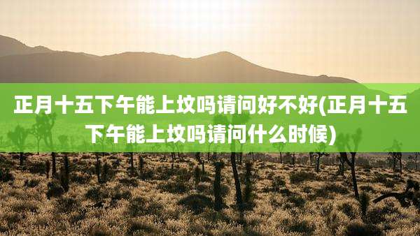 正月十五下午能上坟吗请问好不好(正月十五下午能上坟吗请问什么时候)