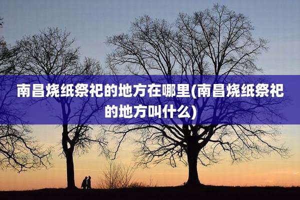 南昌烧纸祭祀的地方在哪里(南昌烧纸祭祀的地方叫什么)