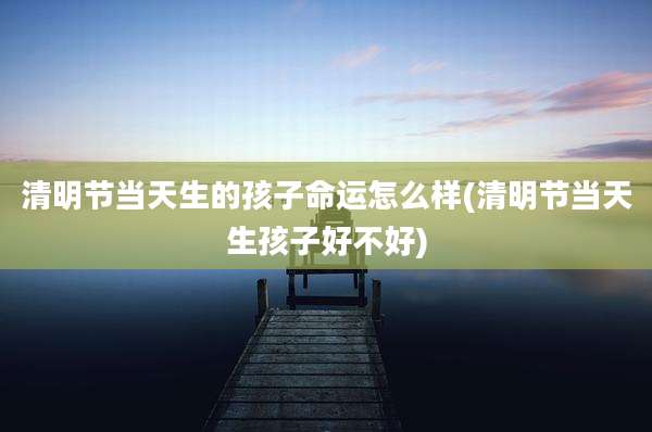 清明节当天生的孩子命运怎么样(清明节当天生孩子好不好)
