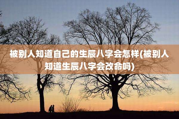 被别人知道自己的生辰八字会怎样(被别人知道生辰八字会改命吗)
