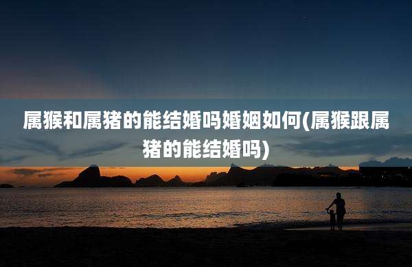 属猴和属猪的能结婚吗婚姻如何(属猴跟属猪的能结婚吗)