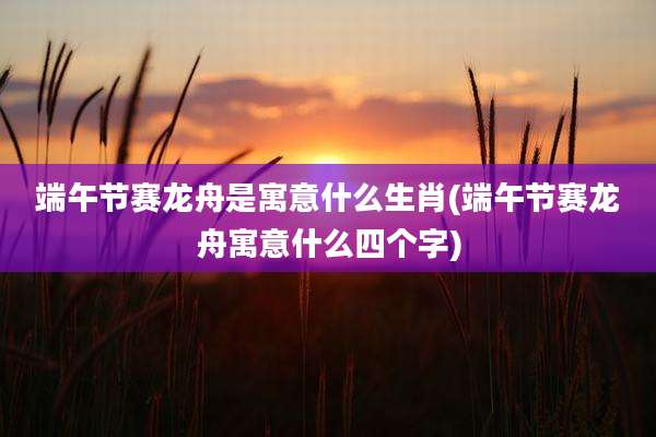 端午节赛龙舟是寓意什么生肖(端午节赛龙舟寓意什么四个字)