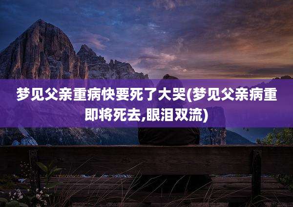 梦见父亲重病快要死了大哭(梦见父亲病重即将死去,眼泪双流)