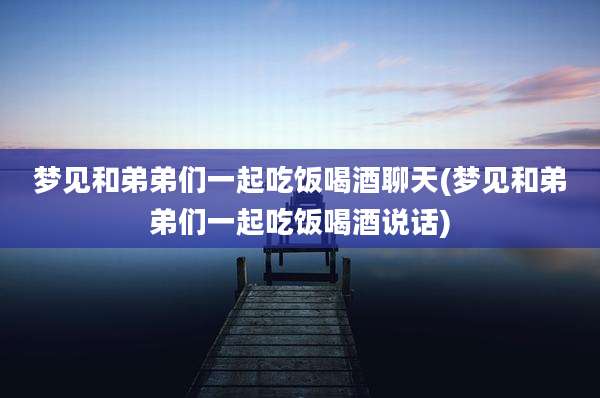 梦见和弟弟们一起吃饭喝酒聊天(梦见和弟弟们一起吃饭喝酒说话)