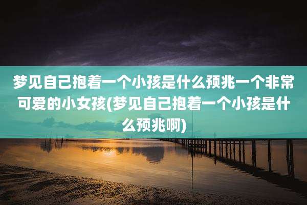 梦见自己抱着一个小孩是什么预兆一个非常可爱的小女孩(梦见自己抱着一个小孩是什么预兆啊)