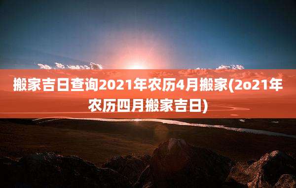 搬家吉日查询2021年农历4月搬家(2o21年农历四月搬家吉日)