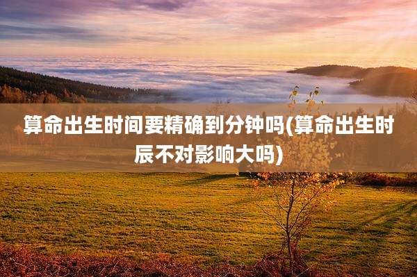 算命出生时间要精确到分钟吗(算命出生时辰不对影响大吗)
