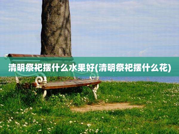 清明祭祀摆什么水果好(清明祭祀摆什么花)
