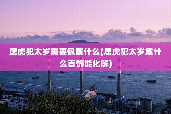 属虎犯太岁需要佩戴什么(属虎犯太岁戴什么首饰能化解)