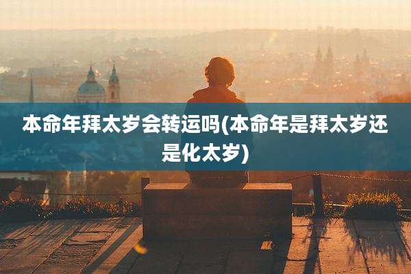 本命年拜太岁会转运吗(本命年是拜太岁还是化太岁)