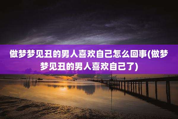 做梦梦见丑的男人喜欢自己怎么回事(做梦梦见丑的男人喜欢自己了)