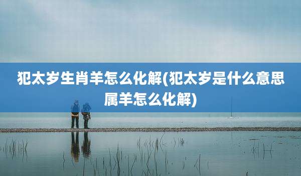 犯太岁生肖羊怎么化解(犯太岁是什么意思属羊怎么化解)