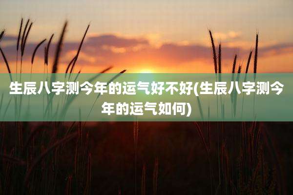 生辰八字测今年的运气好不好(生辰八字测今年的运气如何)