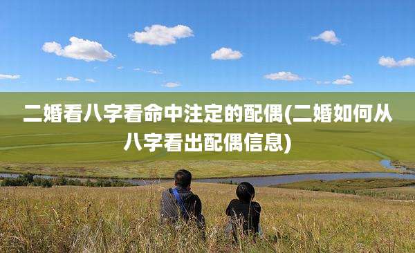 二婚看八字看命中注定的配偶(二婚如何从八字看出配偶信息)