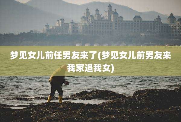梦见女儿前任男友来了(梦见女儿前男友来我家追我女)