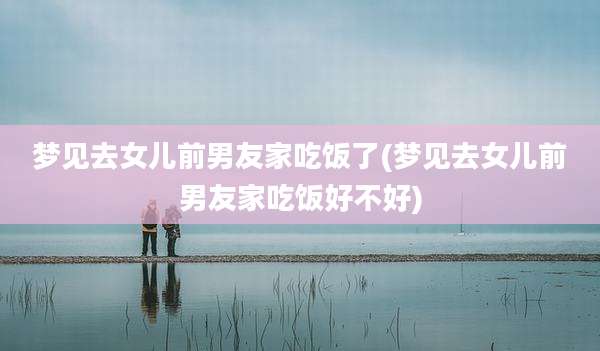 梦见去女儿前男友家吃饭了(梦见去女儿前男友家吃饭好不好)