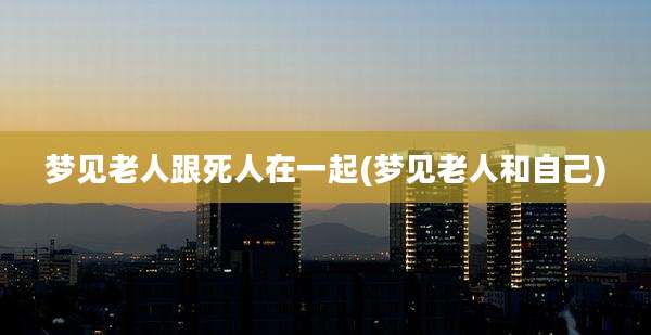 梦见老人跟死人在一起(梦见老人和自己)