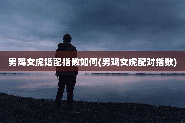 男鸡女虎婚配指数如何(男鸡女虎配对指数)