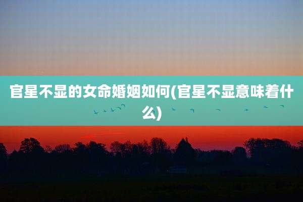 官星不显的女命婚姻如何(官星不显意味着什么)