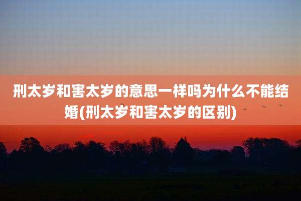 刑太岁和害太岁的意思一样吗为什么不能结婚(刑太岁和害太岁的区别)