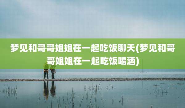 梦见和哥哥姐姐在一起吃饭聊天(梦见和哥哥姐姐在一起吃饭喝酒)