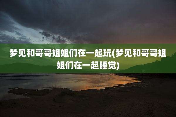 梦见和哥哥姐姐们在一起玩(梦见和哥哥姐姐们在一起睡觉)
