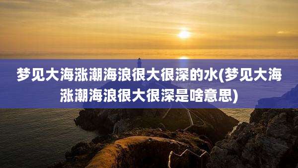 梦见大海涨潮海浪很大很深的水(梦见大海涨潮海浪很大很深是啥意思)