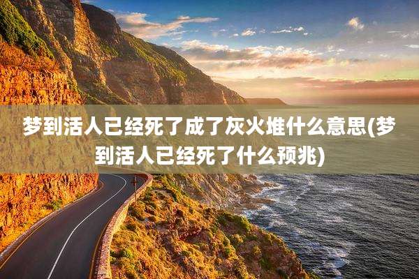 梦到活人已经死了成了灰火堆什么意思(梦到活人已经死了什么预兆)