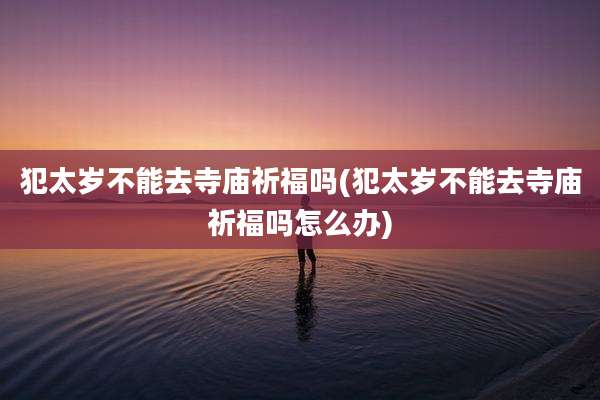 犯太岁不能去寺庙祈福吗(犯太岁不能去寺庙祈福吗怎么办)