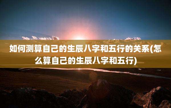 如何测算自己的生辰八字和五行的关系(怎么算自己的生辰八字和五行)