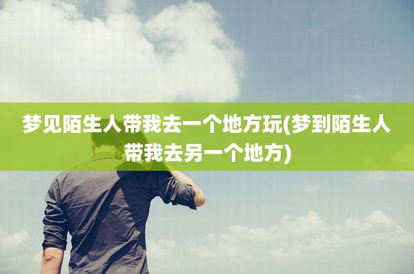 梦见陌生人带我去一个地方玩(梦到陌生人带我去另一个地方)